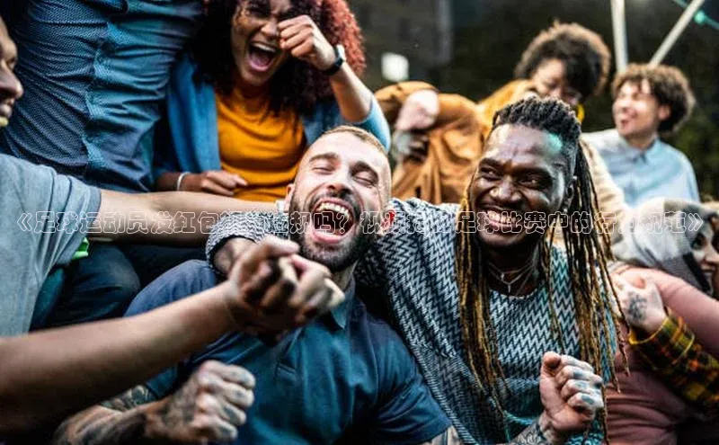 焦点娱乐平台登录百度手机卫士《足球运动员发红包视为违规吗？视频揭秘足球比赛中的行为规范》