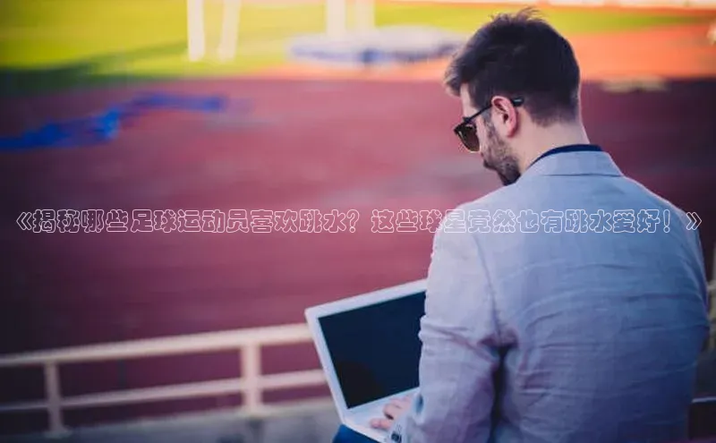 焦点平台的注册与登录地址宣亚国际《揭秘哪些足球运动员喜欢跳水？这些球星竟然也有跳水爱好！》