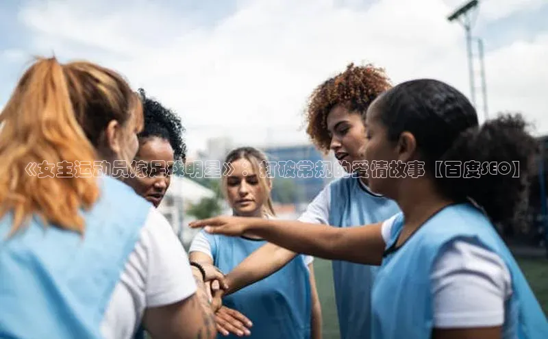 焦点娱乐平台注册账号彩讯股份《女主运动员嫁足球明星》：打破常规的爱情故事【百度SEO】
