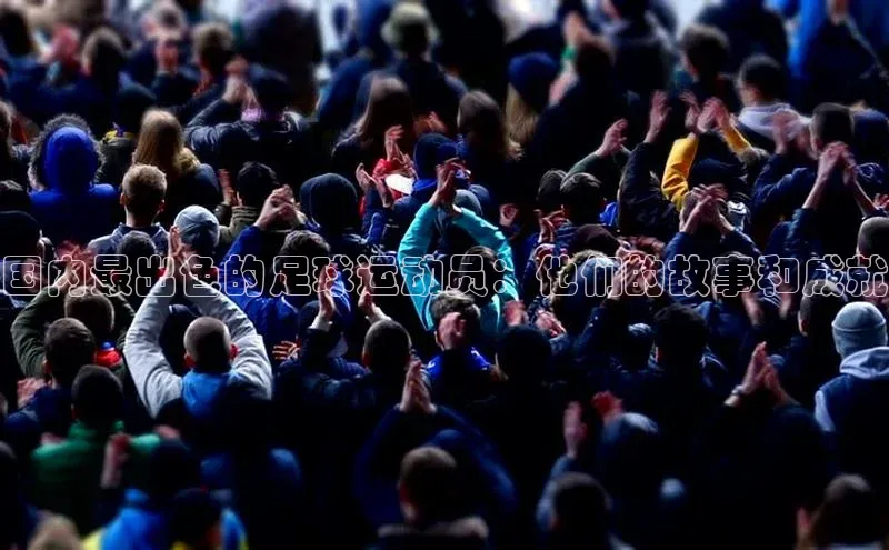 焦点登录地址入口百度取证国内最出色的足球运动员：他们的故事和成就