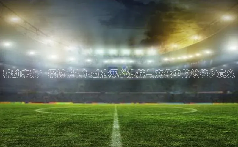 骑动未来：探讨骑行运动在现代竞技与文化中的地位和意义