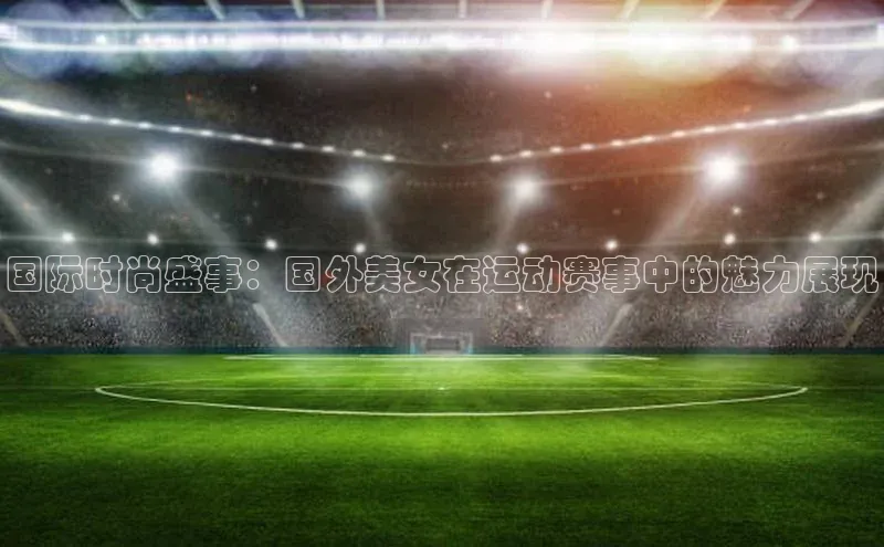 国际时尚盛事：国外美女在运动赛事中的魅力展现