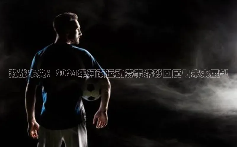 激战未央：2024年河南运动赛事精彩回顾与未来展望